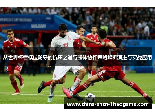 从世界杯看低位防守的抗压之道与整体协作策略解析演进与实战应用