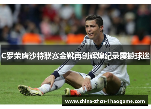 C罗荣膺沙特联赛金靴再创辉煌纪录震撼球迷
