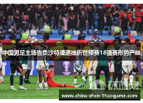 中国男足主场告负沙特遭遇挫折世预赛18强赛形势严峻
