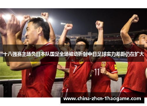 十八强赛主场负日本队国足全场被动折射中日足球实力差距仍在扩大