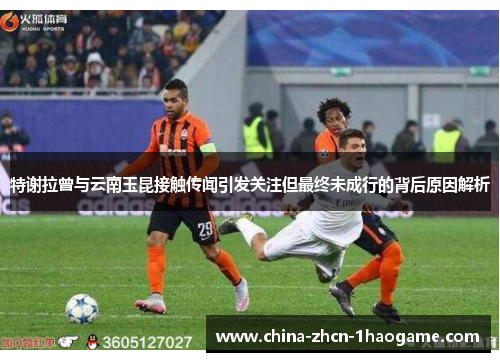 特谢拉曾与云南玉昆接触传闻引发关注但最终未成行的背后原因解析