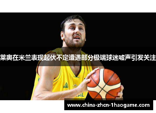 莱奥在米兰表现起伏不定遭遇部分极端球迷嘘声引发关注