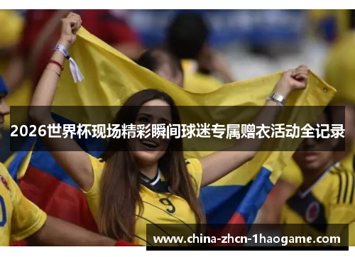 2026世界杯现场精彩瞬间球迷专属赠衣活动全记录