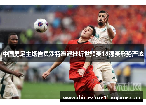 中国男足主场告负沙特遭遇挫折世预赛18强赛形势严峻