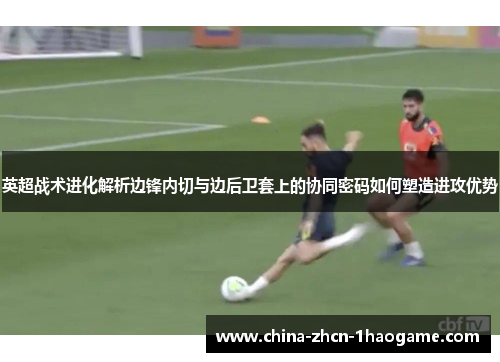 英超战术进化解析边锋内切与边后卫套上的协同密码如何塑造进攻优势