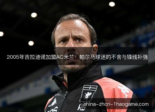 2005年吉拉迪诺加盟AC米兰：帕尔马球迷的不舍与锋线补强